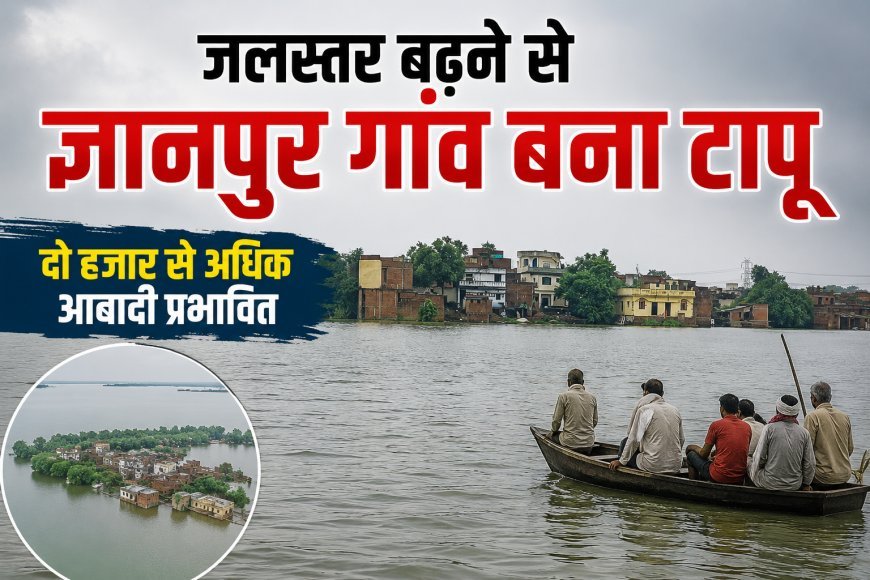जलस्तर बढ़ने से ज्ञानपुर गांव बना टापू, दो हजार से अधिक आबादी प्रभावित!